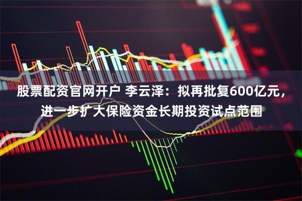 股票配资官网开户 李云泽：拟再批复600亿元，进一步扩大保险资金长期投资试点范围