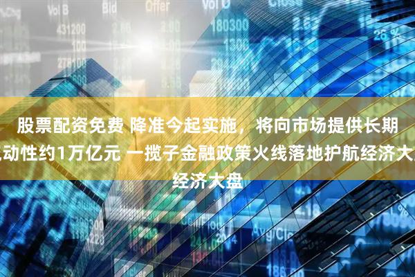 股票配资免费 降准今起实施，将向市场提供长期流动性约1万亿元 一揽子金融政策火线落地护航经济大盘