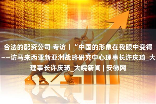 合法的配资公司 专访丨“中国的形象在我眼中变得更加立体丰富”——访马来西亚新亚洲战略研究中心理事长许庆琦_大皖新闻 | 安徽网