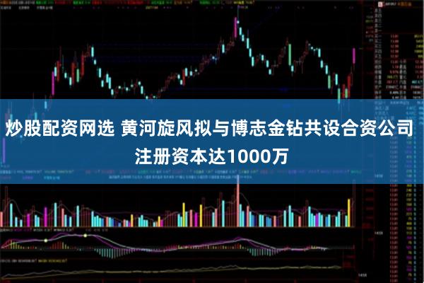 炒股配资网选 黄河旋风拟与博志金钻共设合资公司 注册资本达1000万