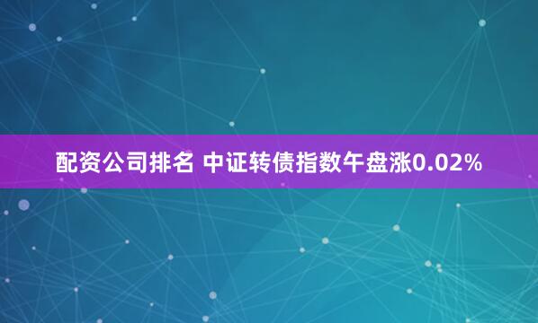 配资公司排名 中证转债指数午盘涨0.02%