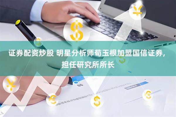 证券配资炒股 明星分析师荀玉根加盟国信证券, 担任研究所所长
