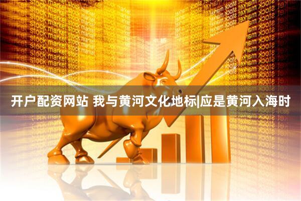 开户配资网站 我与黄河文化地标|应是黄河入海时