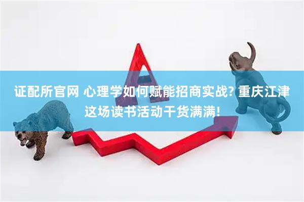 证配所官网 心理学如何赋能招商实战? 重庆江津这场读书活动干货满满!