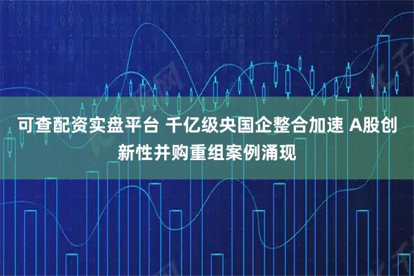 可查配资实盘平台 千亿级央国企整合加速 A股创新性并购重组案例涌现