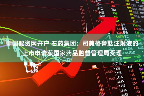 中国配资网开户 石药集团：司美格鲁肽注射液的上市申请获国家药品监督管理局受理