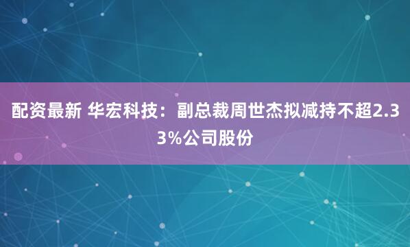 配资最新 华宏科技：副总裁周世杰拟减持不超2.33%公司股份