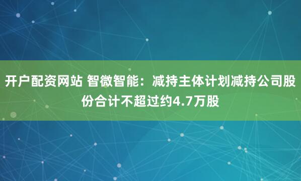 开户配资网站 智微智能：减持主体计划减持公司股份合计不超过约4.7万股