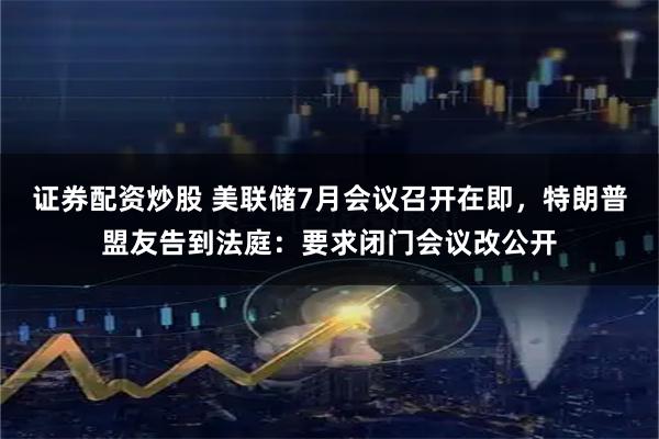 证券配资炒股 美联储7月会议召开在即，特朗普盟友告到法庭：要求闭门会议改公开