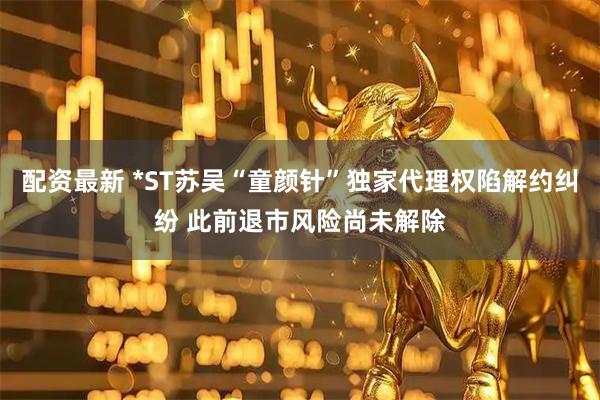 配资最新 *ST苏吴“童颜针”独家代理权陷解约纠纷 此前退市风险尚未解除