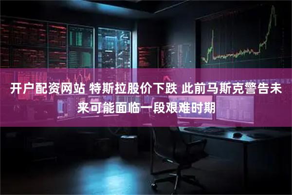 开户配资网站 特斯拉股价下跌 此前马斯克警告未来可能面临一段艰难时期