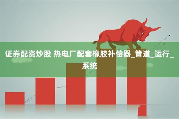 证券配资炒股 热电厂配套橡胶补偿器_管道_运行_系统