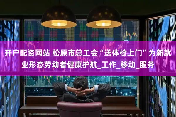 开户配资网站 松原市总工会“送体检上门”为新就业形态劳动者健康护航_工作_移动_服务