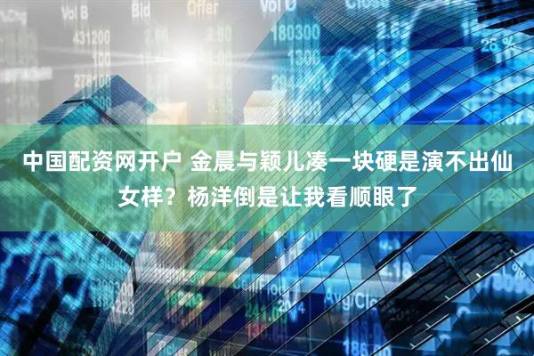 中国配资网开户 金晨与颖儿凑一块硬是演不出仙女样？杨洋倒是让我看顺眼了