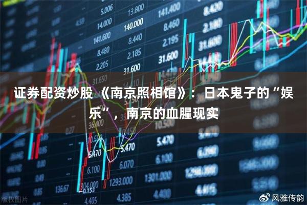 证券配资炒股 《南京照相馆》：日本鬼子的“娱乐”，南京的血腥现实