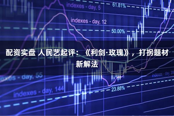 配资实盘 人民艺起评：《利剑·玫瑰》，打拐题材新解法