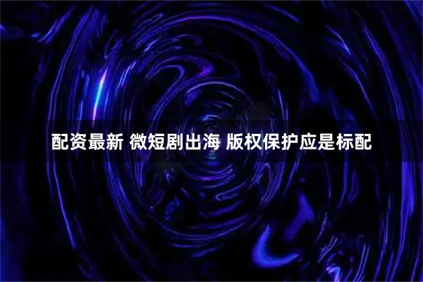 配资最新 微短剧出海 版权保护应是标配