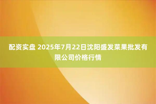 配资实盘 2025年7月22日沈阳盛发菜果批发有限公司价格行情