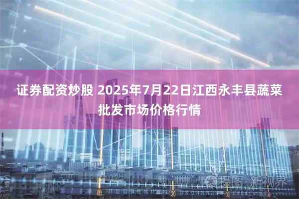 证券配资炒股 2025年7月22日江西永丰县蔬菜批发市场价格行情