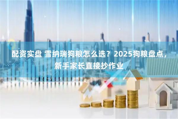 配资实盘 雪纳瑞狗粮怎么选？2025狗粮盘点，新手家长直接抄作业