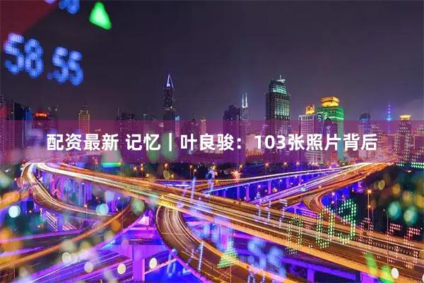 配资最新 记忆｜叶良骏：103张照片背后
