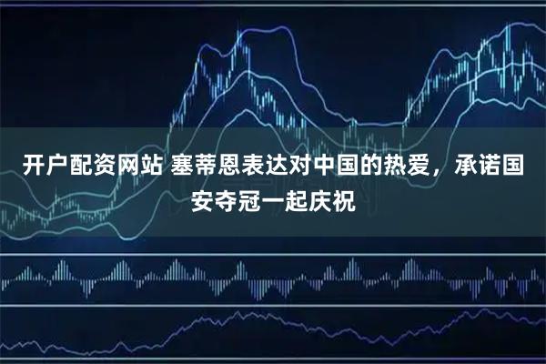 开户配资网站 塞蒂恩表达对中国的热爱，承诺国安夺冠一起庆祝