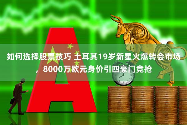 如何选择股票技巧 土耳其19岁新星火爆转会市场，8000万欧元身价引四豪门竞抢