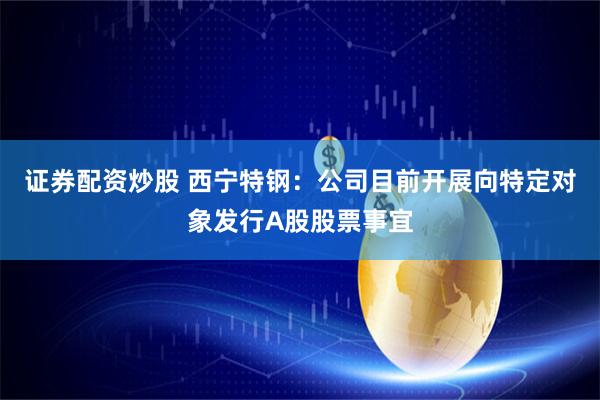 证券配资炒股 西宁特钢：公司目前开展向特定对象发行A股股票事宜