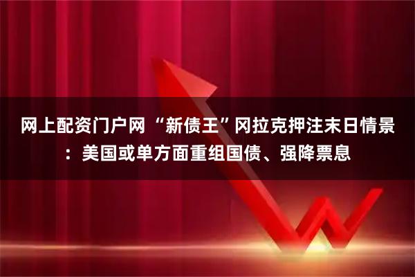 网上配资门户网 “新债王”冈拉克押注末日情景：美国或单方面重组国债、强降票息