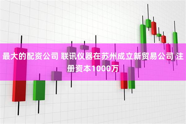 最大的配资公司 联讯仪器在苏州成立新贸易公司 注册资本1000万