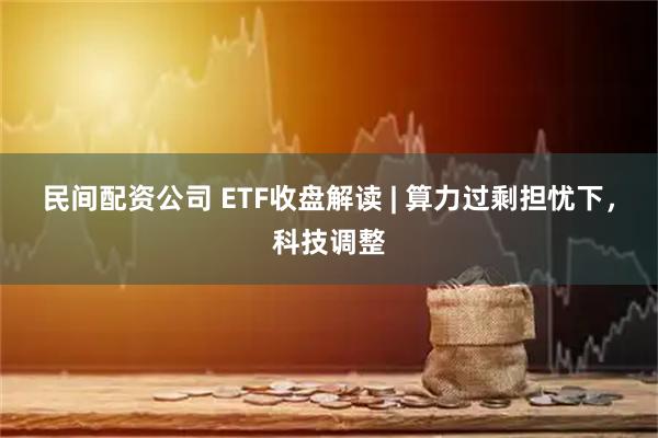 民间配资公司 ETF收盘解读 | 算力过剩担忧下，科技调整